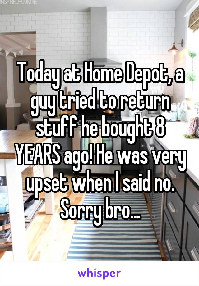 Today at Home Depot, a guy tried to return stuff he bought 8 YEARS ago! He was very upset when I said no. Sorry bro...