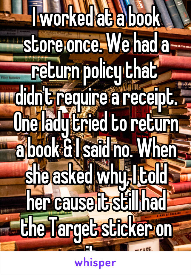I worked at a book store once. We had a return policy that  didn't require a receipt. One lady tried to return a book & I said no. When she asked why, I told her cause it still had the Target sticker on it...