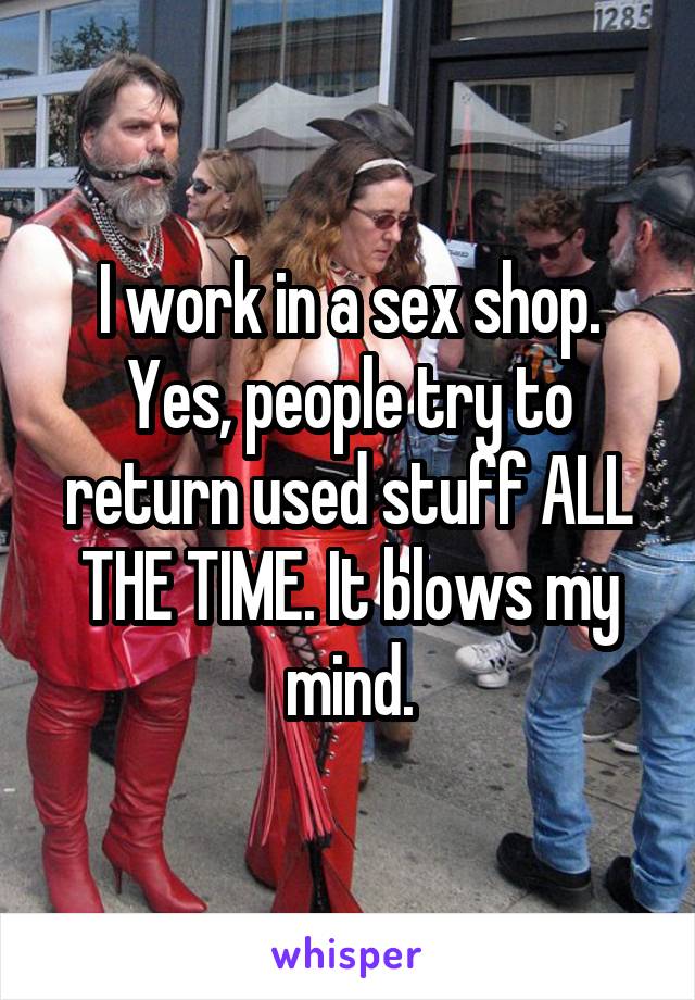 I work in a sex shop. Yes, people try to return used stuff ALL THE TIME. It blows my mind.