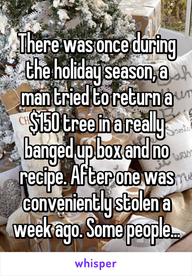 There was once during the holiday season, a man tried to return a $150 tree in a really banged up box and no recipe. After one was conveniently stolen a week ago. Some people...