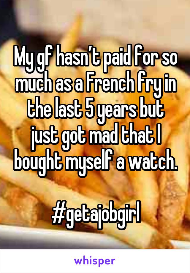 My gf hasn’t paid for so much as a French fry in the last 5 years but just got mad that I bought myself a watch.

#getajobgirl