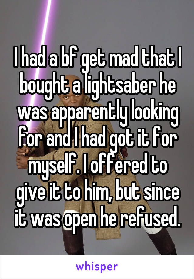 I had a bf get mad that I bought a lightsaber he was apparently looking for and I had got it for myself. I offered to give it to him, but since it was open he refused.