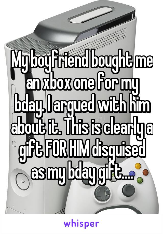 My boyfriend bought me an xbox one for my bday. I argued with him about it. This is clearly a gift FOR HIM disguised as my bday gift....