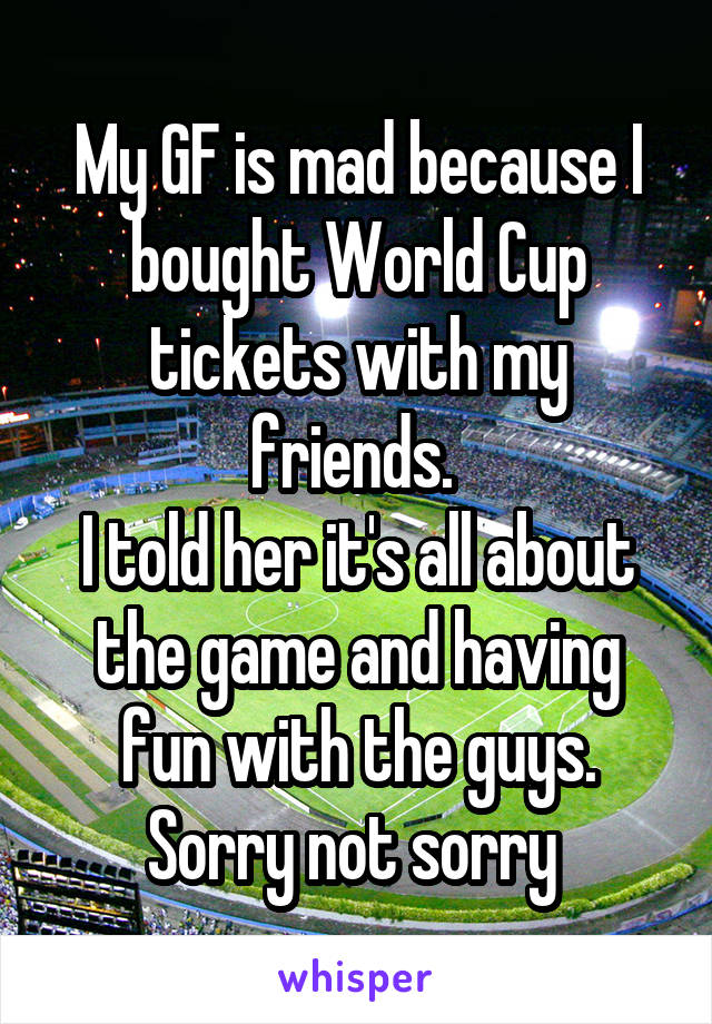 My GF is mad because I bought World Cup tickets with my friends. 
I told her it's all about the game and having fun with the guys.
Sorry not sorry 