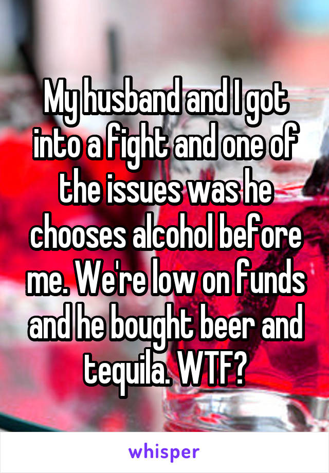 My husband and I got into a fight and one of the issues was he chooses alcohol before me. We're low on funds and he bought beer and tequila. WTF?