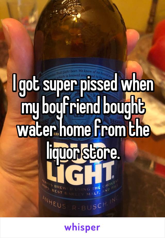 I got super pissed when my boyfriend bought water home from the liquor store.