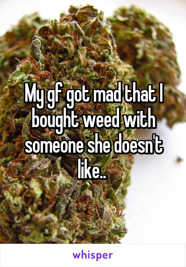 My gf got mad that I bought weed with someone she doesn't like.. 