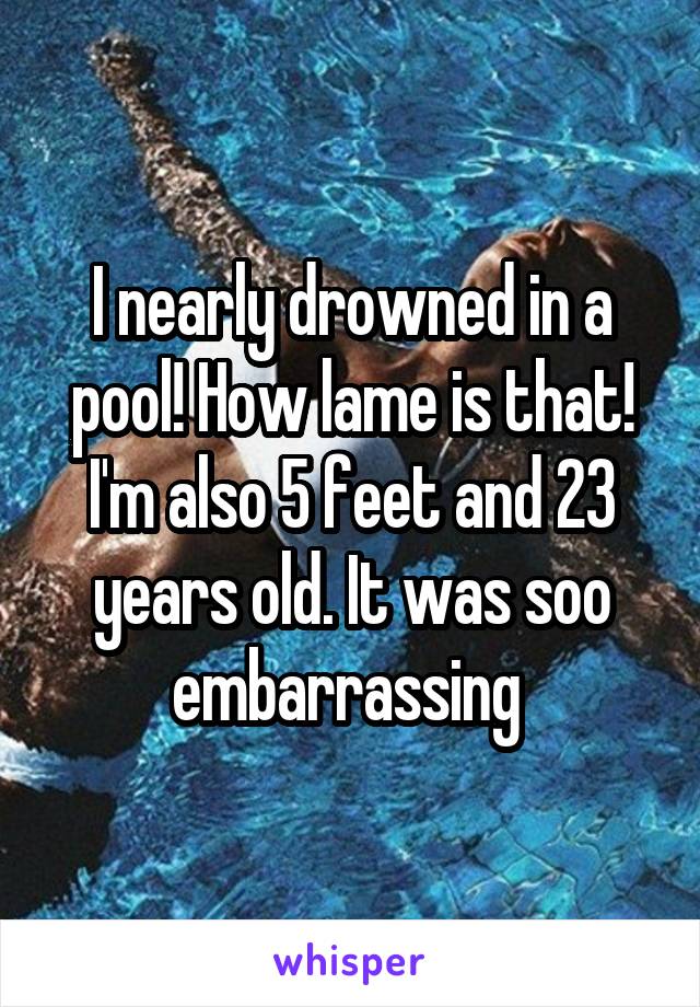 I nearly drowned in a pool! How lame is that! I'm also 5 feet and 23 years old. It was soo embarrassing 