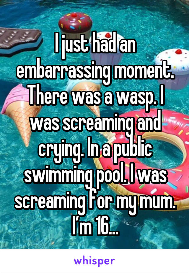 I just had an embarrassing moment. There was a wasp. I was screaming and crying. In a public swimming pool. I was screaming for my mum. I’m 16...