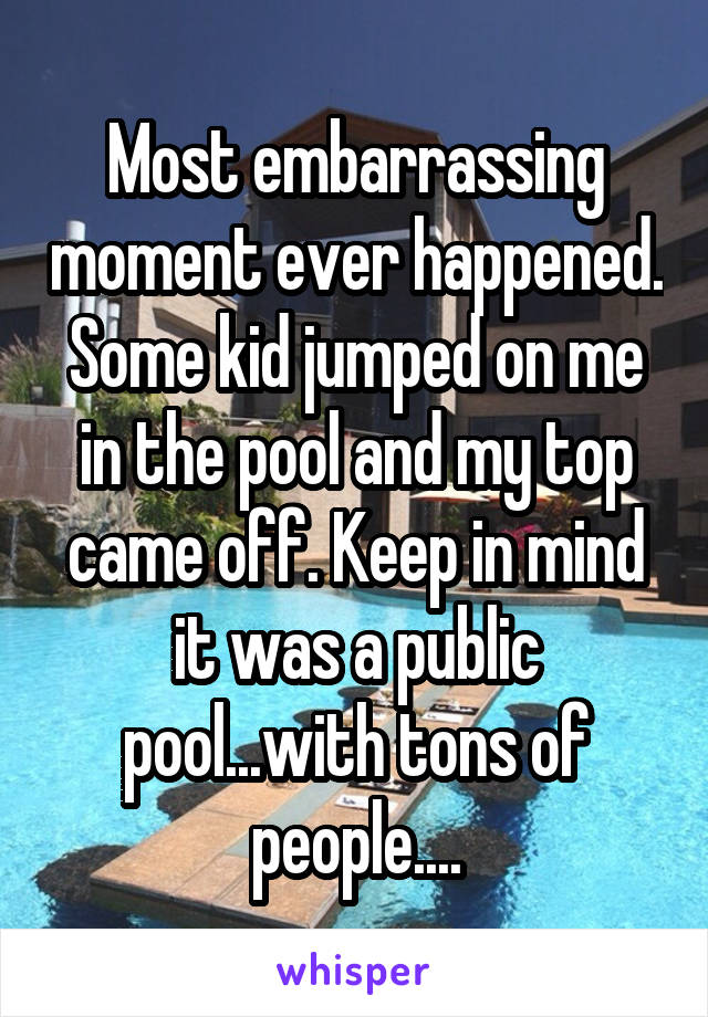 Most embarrassing moment ever happened. Some kid jumped on me in the pool and my top came off. Keep in mind it was a public pool...with tons of people....