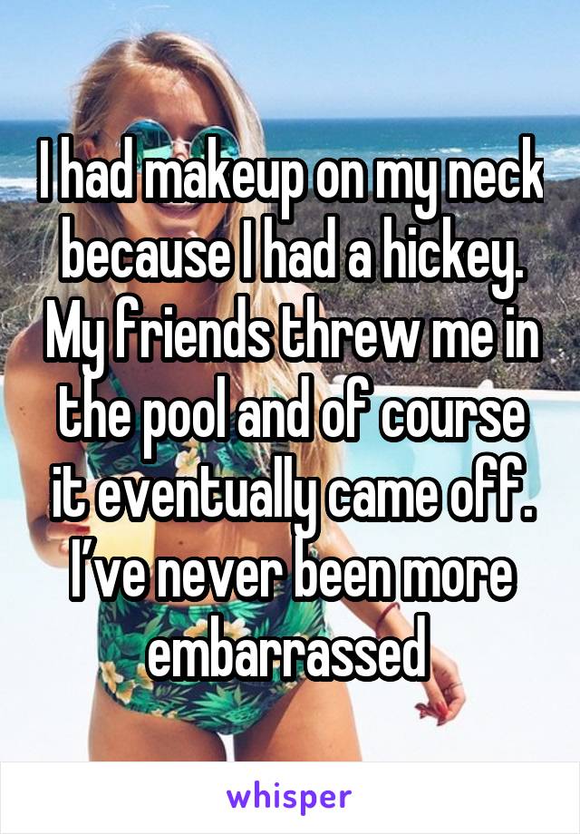 I had makeup on my neck because I had a hickey. My friends threw me in the pool and of course it eventually came off. I’ve never been more embarrassed 