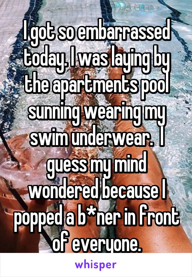 I got so embarrassed today. I was laying by the apartments pool sunning wearing my swim underwear.  I guess my mind wondered because I popped a b*ner in front of everyone.