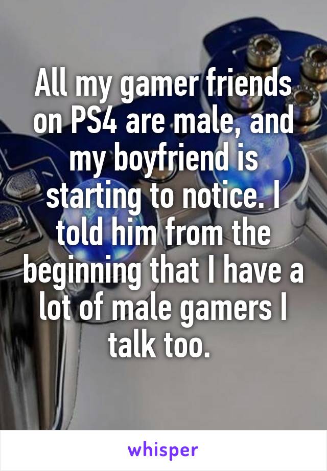 All my gamer friends on PS4 are male, and my boyfriend is starting to notice. I told him from the beginning that I have a lot of male gamers I talk too. 
