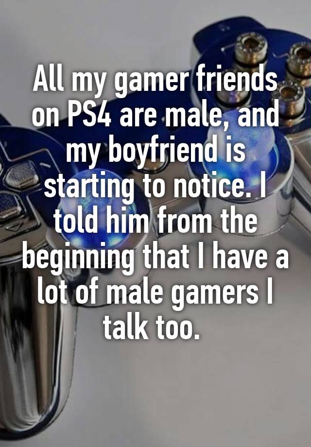 All my gamer friends on PS4 are male, and my boyfriend is starting to notice. I told him from the beginning that I have a lot of male gamers I talk too. 
