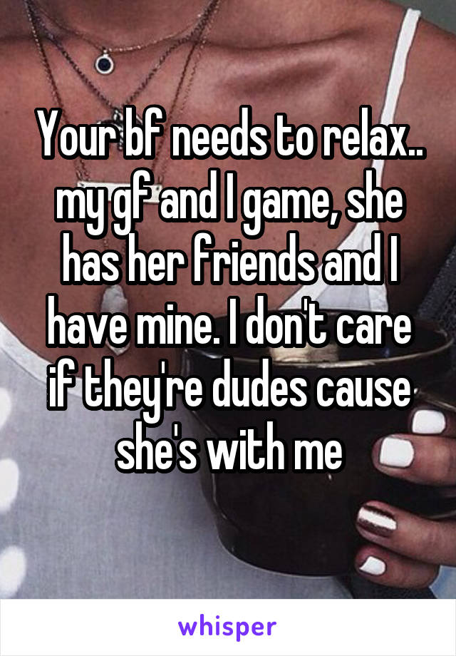 Your bf needs to relax.. my gf and I game, she has her friends and I have mine. I don't care if they're dudes cause she's with me
