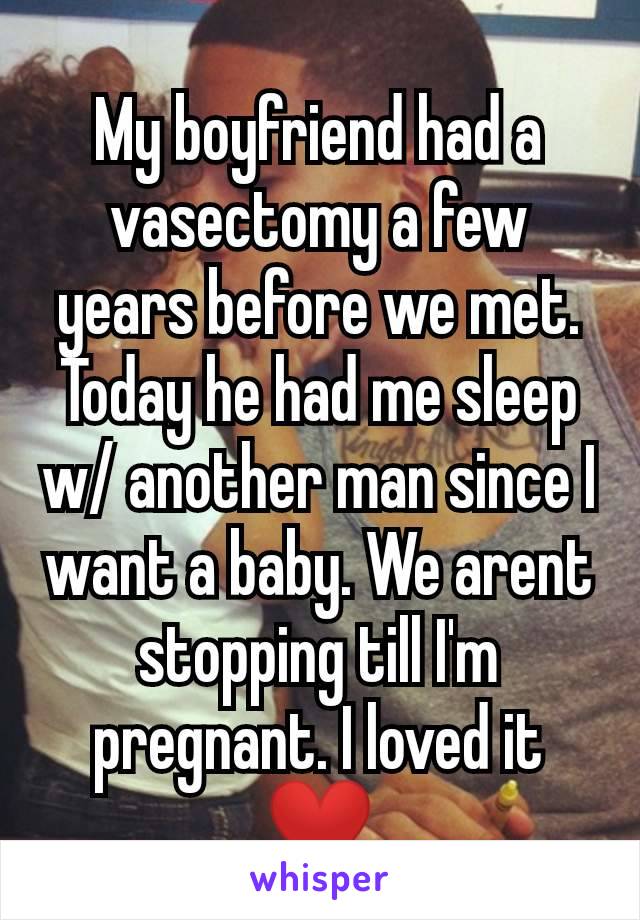 My boyfriend had a vasectomy a few years before we met. Today he had me sleep w/ another man since I want a baby. We arent stopping till I'm pregnant. I loved it ❤