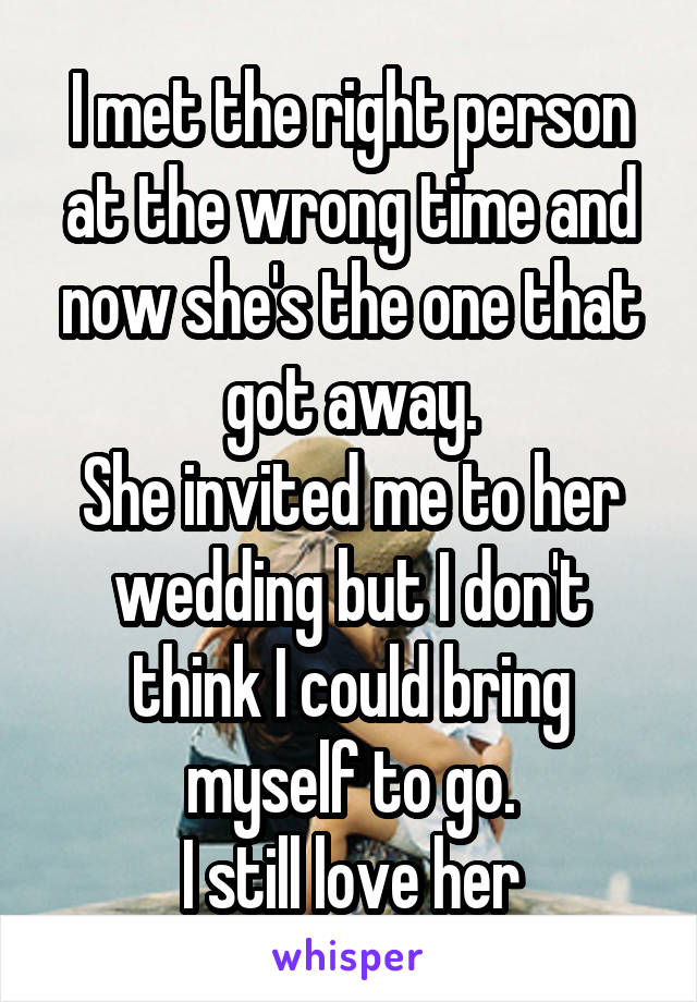 I met the right person at the wrong time and now she's the one that got away.
She invited me to her wedding but I don't think I could bring myself to go.
I still love her