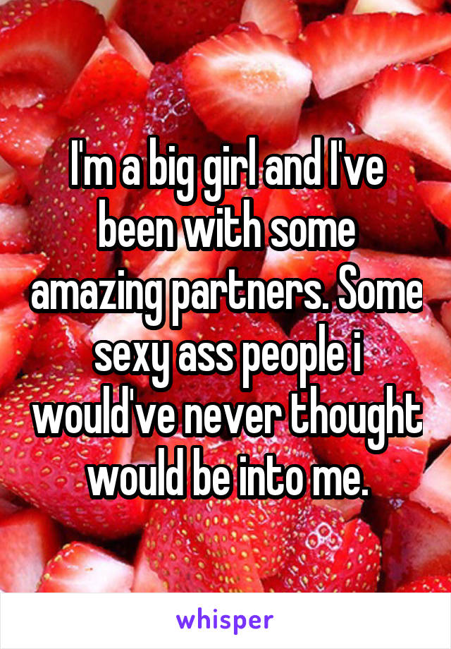 I'm a big girl and I've been with some amazing partners. Some sexy ass people i would've never thought would be into me.