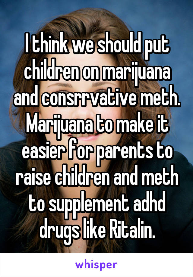 I think we should put children on marijuana and consrrvative meth. Marijuana to make it easier for parents to raise children and meth to supplement adhd drugs like Ritalin.