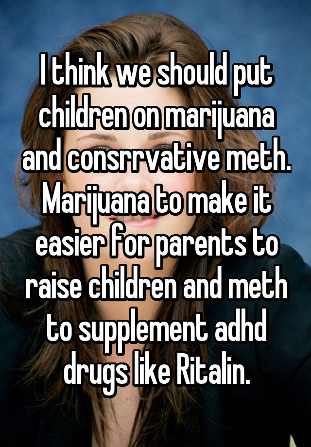 I think we should put children on marijuana and consrrvative meth. Marijuana to make it easier for parents to raise children and meth to supplement adhd drugs like Ritalin.