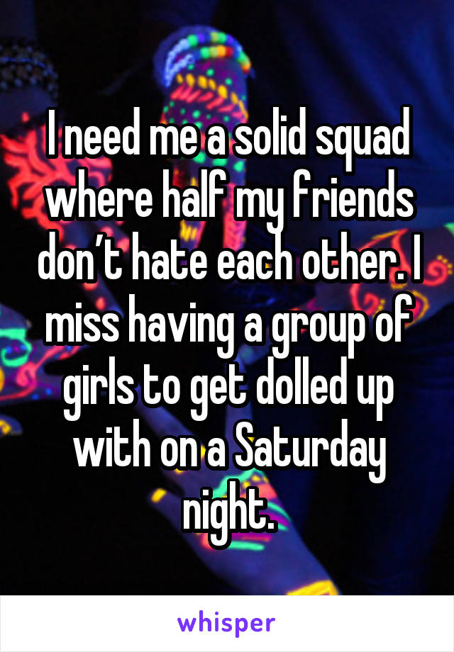 I need me a solid squad where half my friends don’t hate each other. I miss having a group of girls to get dolled up with on a Saturday night.