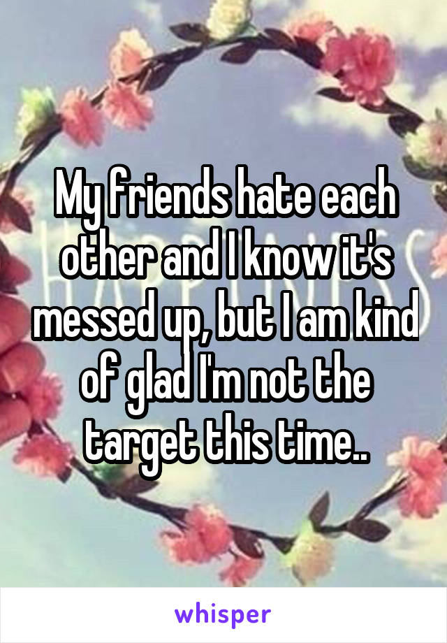 My friends hate each other and I know it's messed up, but I am kind of glad I'm not the target this time..