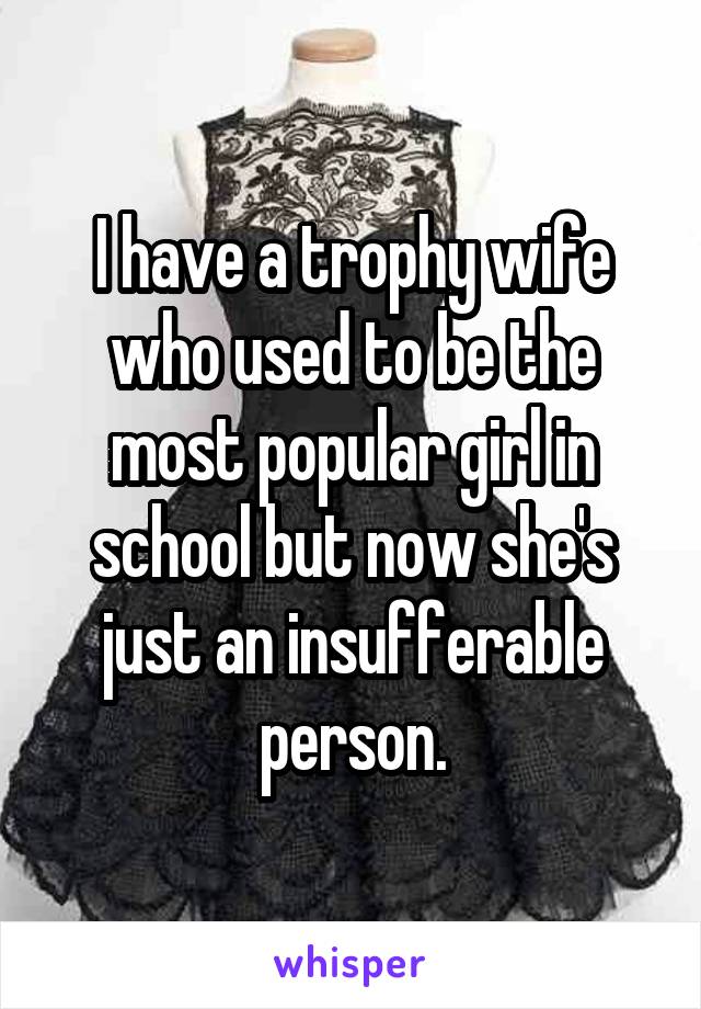 I have a trophy wife who used to be the most popular girl in school but now she's just an insufferable person.