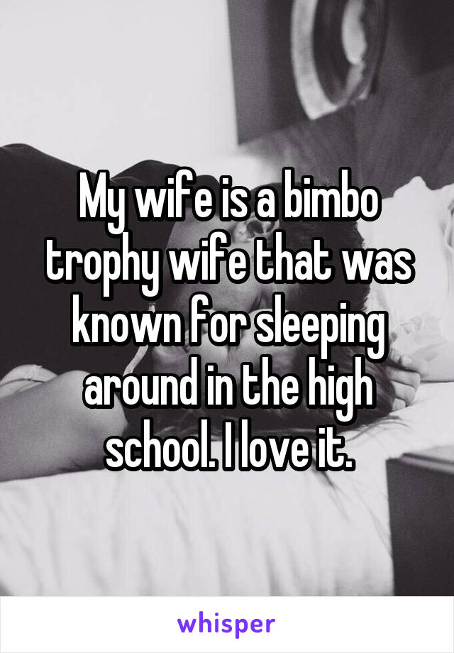 My wife is a bimbo trophy wife that was known for sleeping around in the high school. I love it.