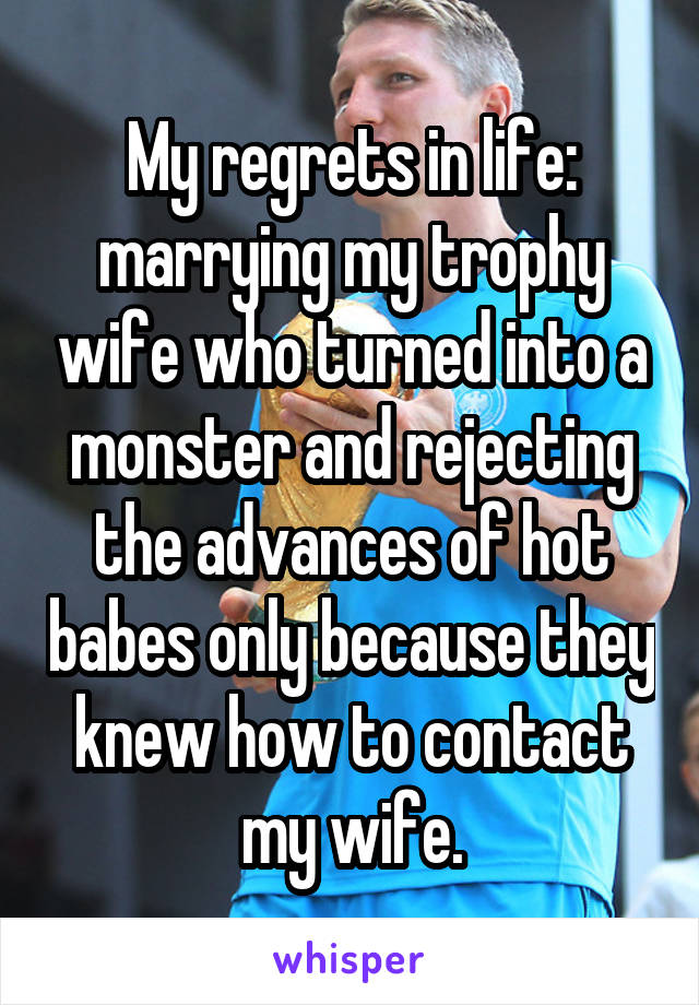 My regrets in life: marrying my trophy wife who turned into a monster and rejecting the advances of hot babes only because they knew how to contact my wife.