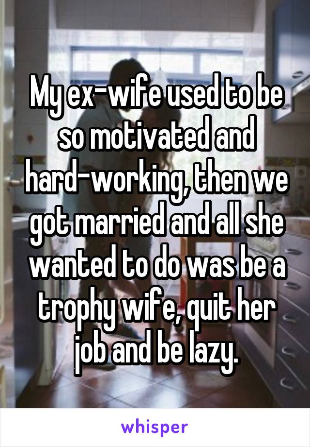 My ex-wife used to be so motivated and hard-working, then we got married and all she wanted to do was be a trophy wife, quit her job and be lazy.