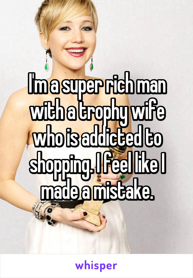 I'm a super rich man with a trophy wife who is addicted to shopping. I feel like I made a mistake.