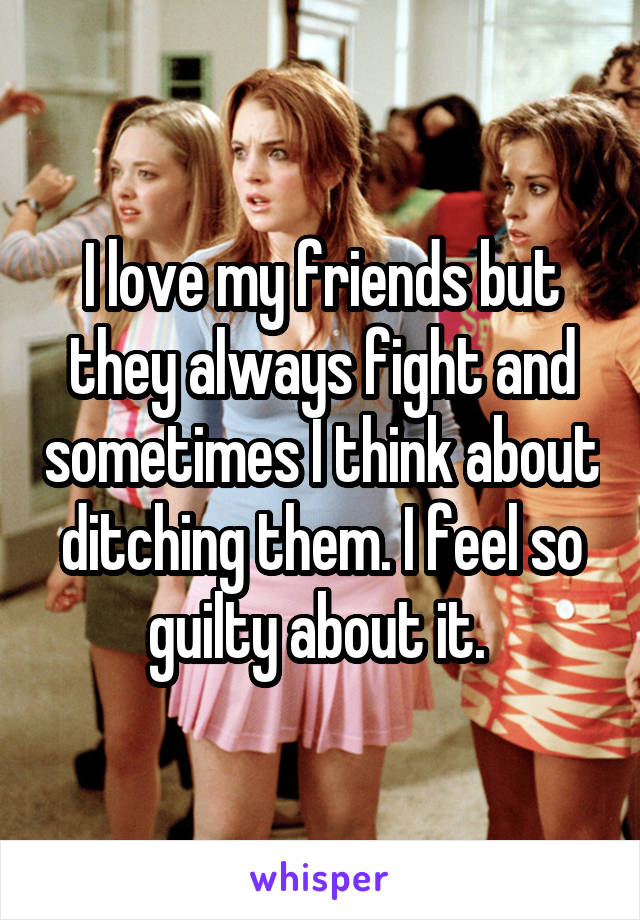 I love my friends but they always fight and sometimes I think about ditching them. I feel so guilty about it. 