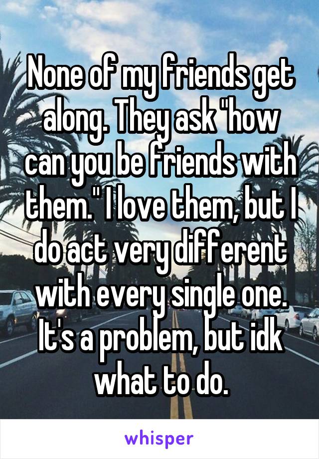 None of my friends get along. They ask "how can you be friends with them." I love them, but I do act very different with every single one. It's a problem, but idk what to do.