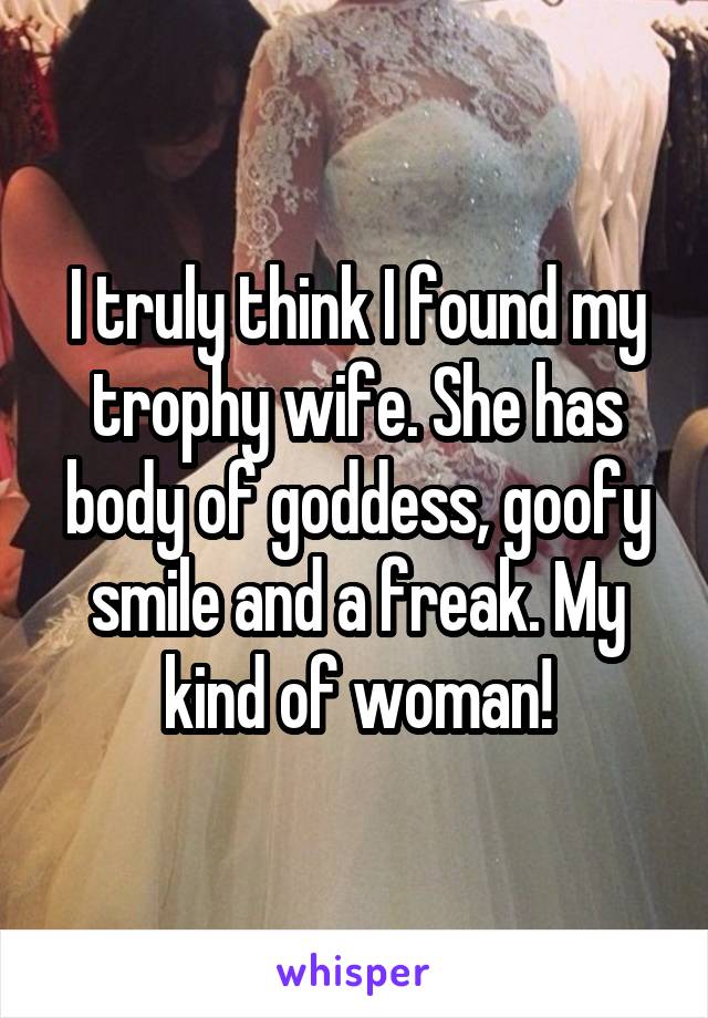 I truly think I found my trophy wife. She has body of goddess, goofy smile and a freak. My kind of woman!