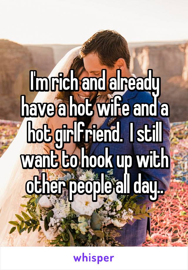 I'm rich and already have a hot wife and a hot girlfriend.  I still want to hook up with other people all day..