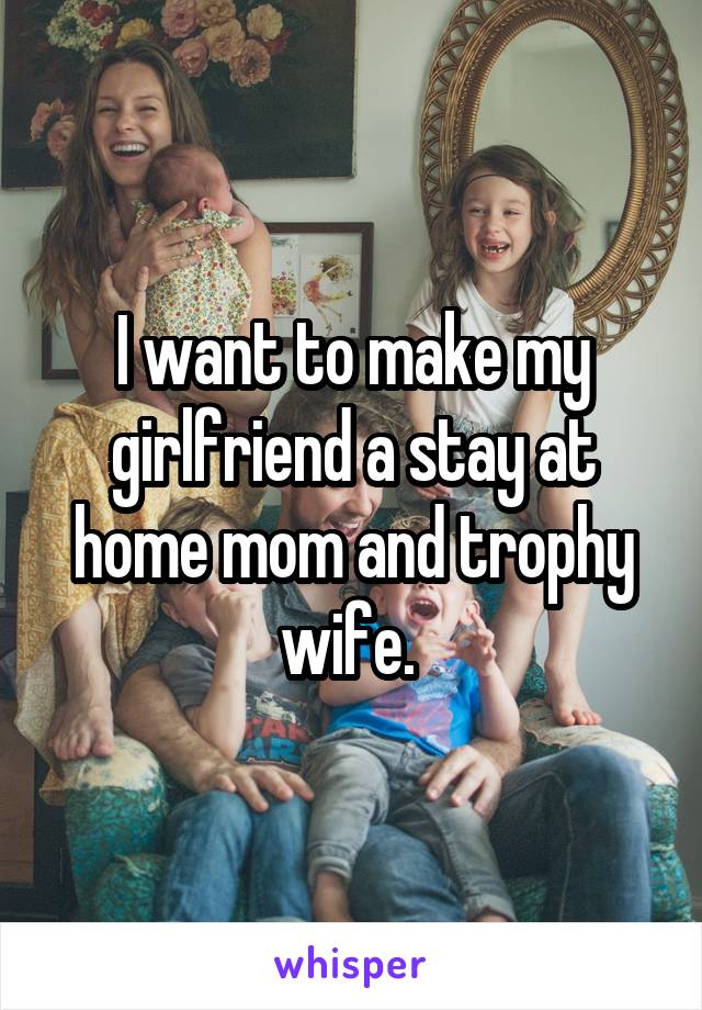 I want to make my girlfriend a stay at home mom and trophy wife. 