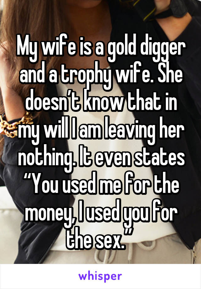 My wife is a gold digger and a trophy wife. She doesn’t know that in my will I am leaving her nothing. It even states “You used me for the money, I used you for the sex.” 
