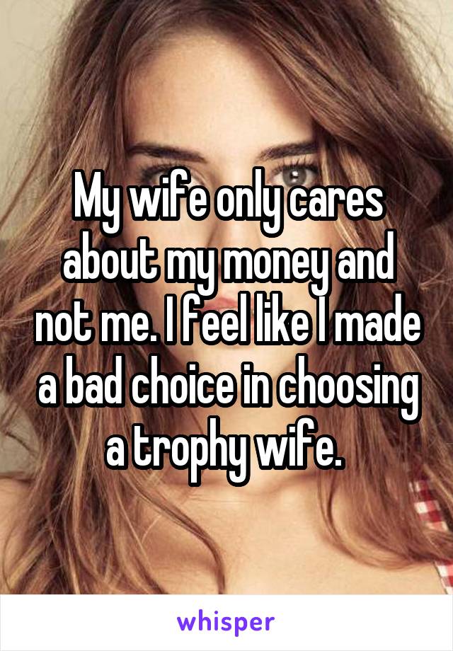 My wife only cares about my money and not me. I feel like I made a bad choice in choosing a trophy wife. 