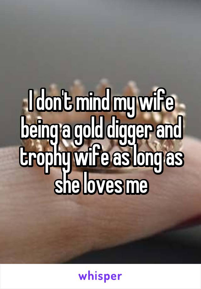 I don't mind my wife being a gold digger and trophy wife as long as she loves me