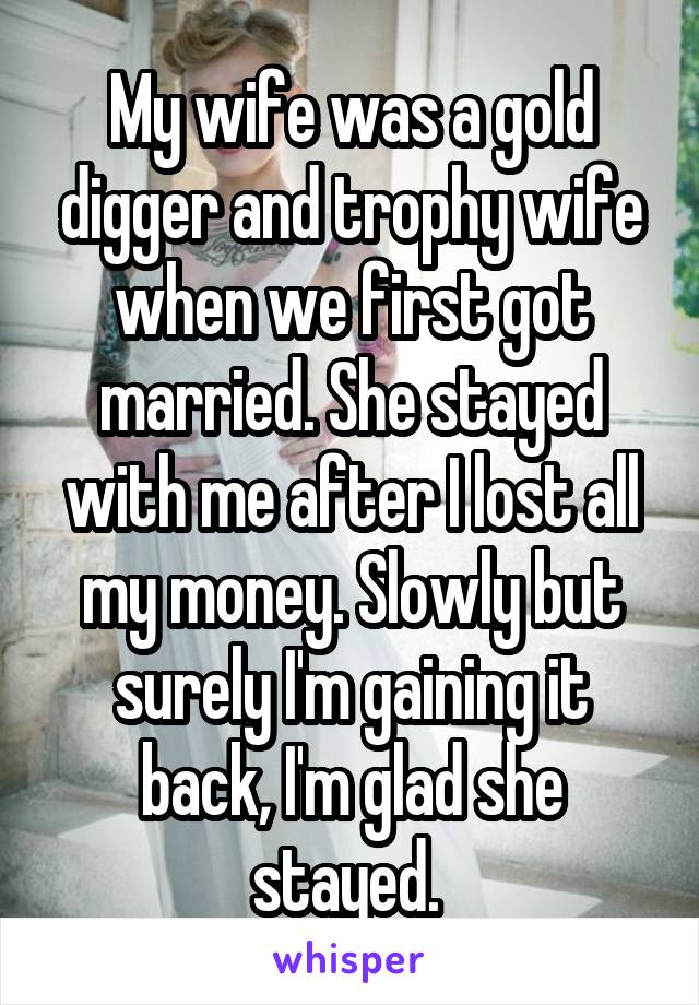 My wife was a gold digger and trophy wife when we first got married. She stayed with me after I lost all my money. Slowly but surely I'm gaining it back, I'm glad she stayed. 