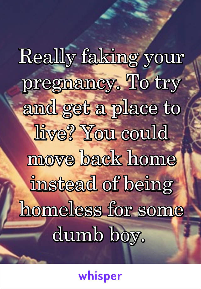 Really faking your pregnancy. To try and get a place to live? You could move back home instead of being homeless for some dumb boy. 