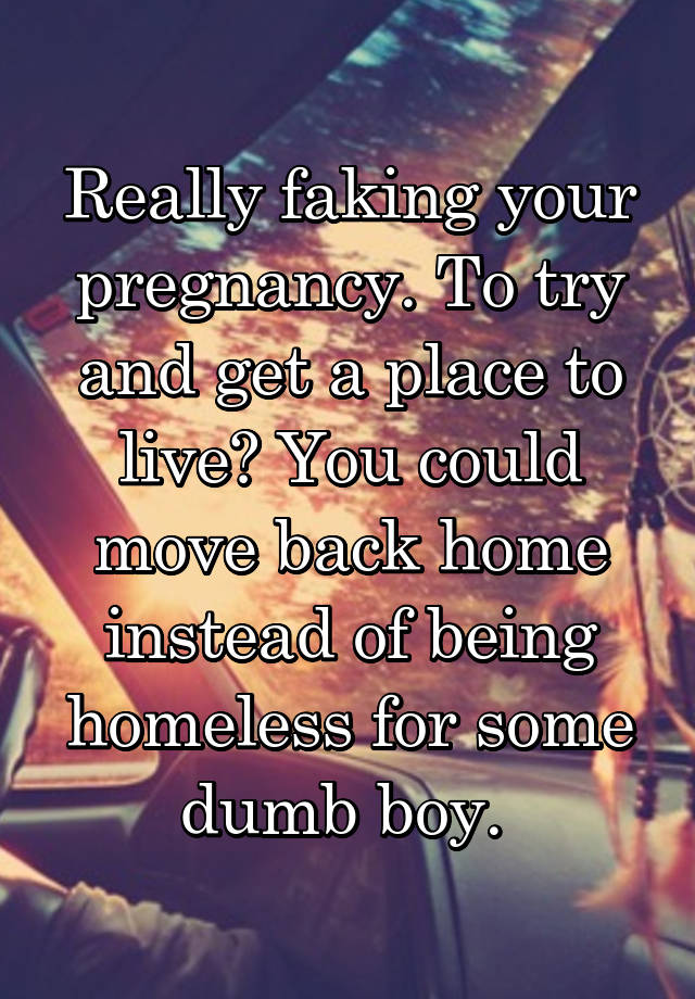 Really faking your pregnancy. To try and get a place to live? You could move back home instead of being homeless for some dumb boy. 