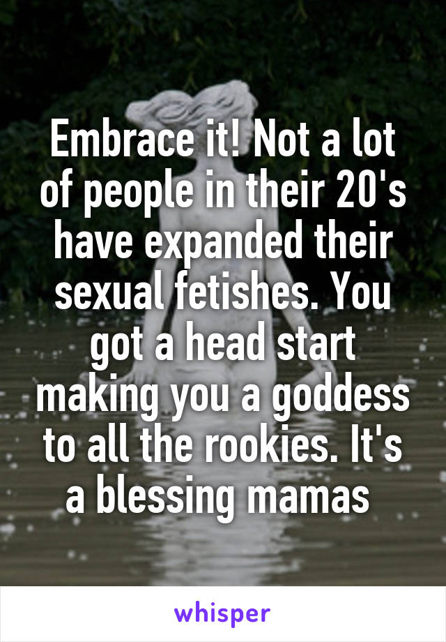 Embrace it! Not a lot of people in their 20's have expanded their sexual fetishes. You got a head start making you a goddess to all the rookies. It's a blessing mamas 