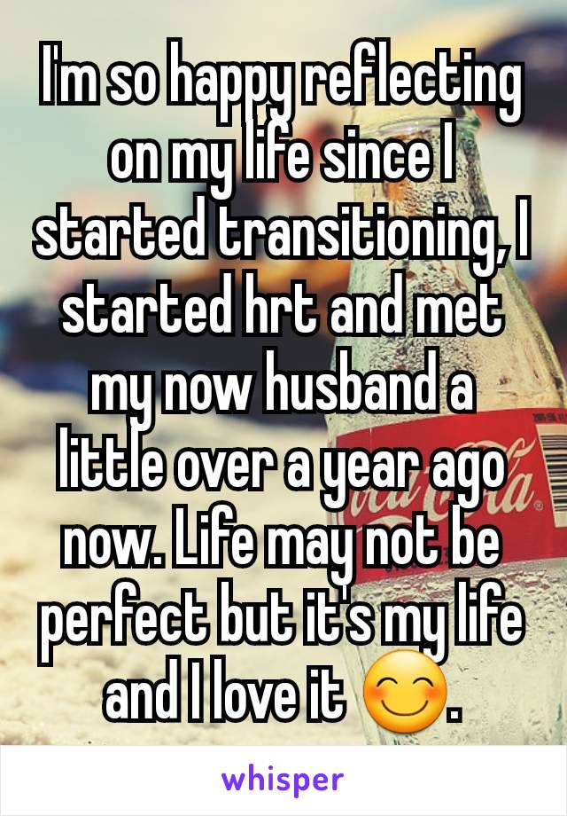 I'm so happy reflecting on my life since I started transitioning, I started hrt and met my now husband a little over a year ago now. Life may not be perfect but it's my life and I love it 😊.