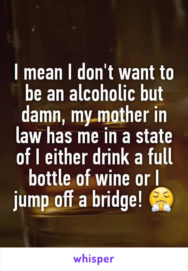 I mean I don't want to be an alcoholic but damn, my mother in law has me in a state of I either drink a full bottle of wine or I jump off a bridge! 😤