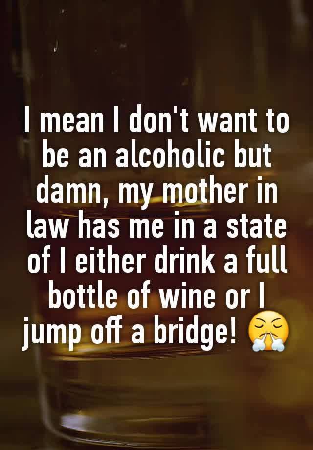 I mean I don't want to be an alcoholic but damn, my mother in law has me in a state of I either drink a full bottle of wine or I jump off a bridge! 😤