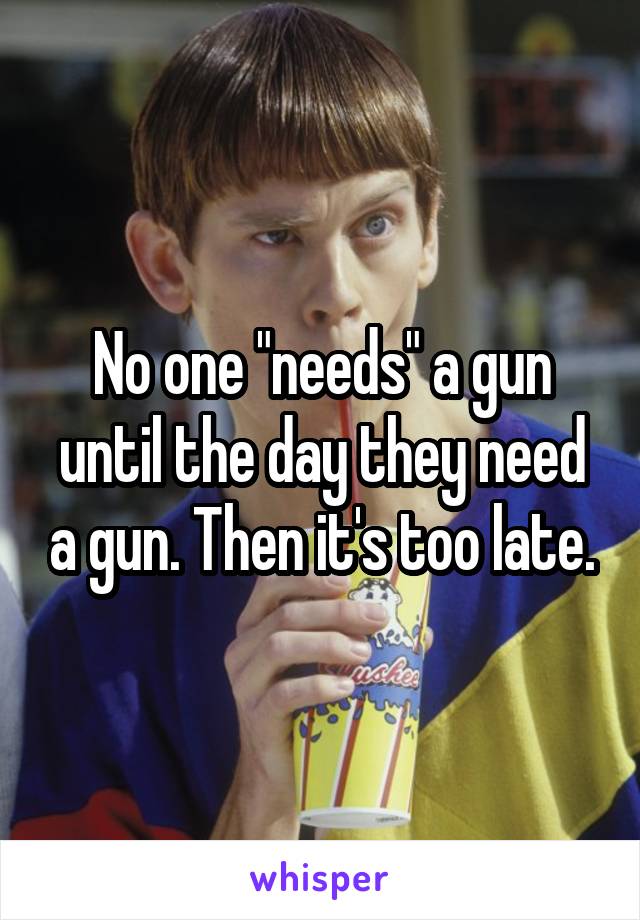 No one "needs" a gun until the day they need a gun. Then it's too late.