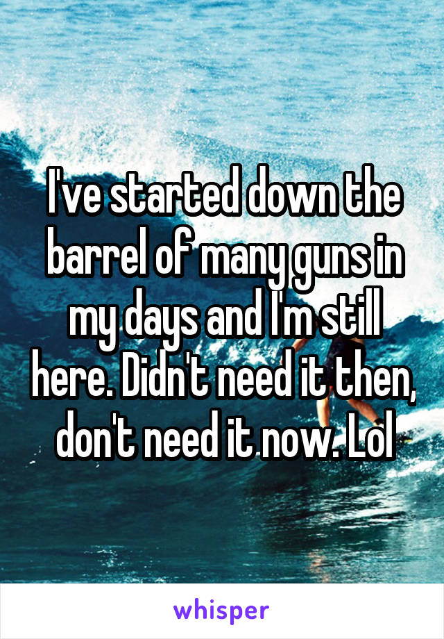 I've started down the barrel of many guns in my days and I'm still here. Didn't need it then, don't need it now. Lol