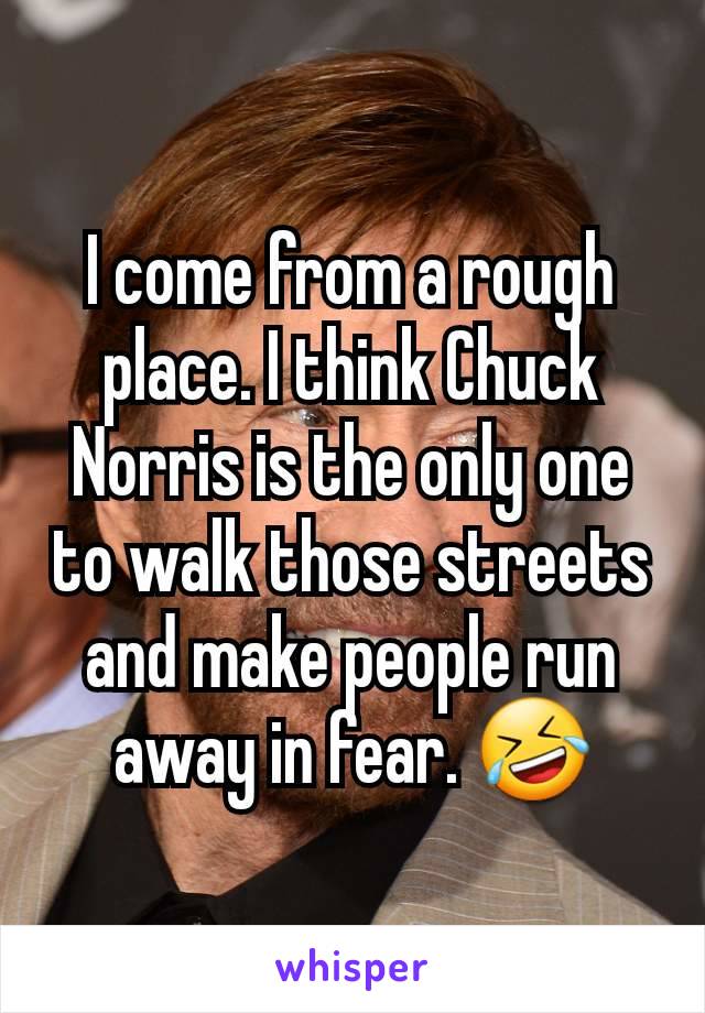 I come from a rough place. I think Chuck Norris is the only one to walk those streets and make people run away in fear. 🤣