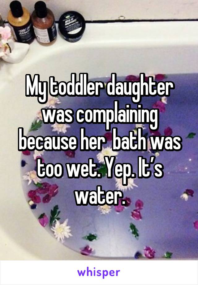 My toddler daughter was complaining because her  bath was too wet. Yep. It’s water.